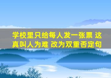 学校里只给每人发一张票 这真叫人为难 改为双重否定句